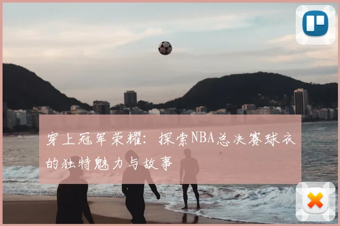 穿上冠军荣耀：探索NBA总决赛球衣的独特魅力与故事