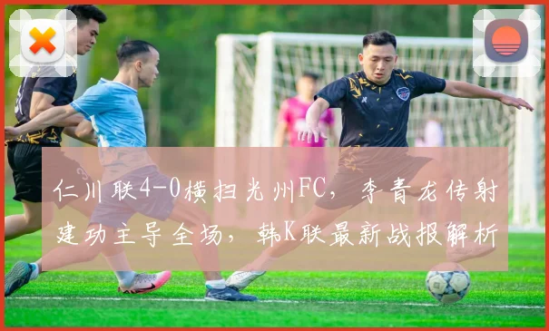 仁川联4-0横扫光州FC，李青龙传射建功主导全场，韩K联最新战报解析
