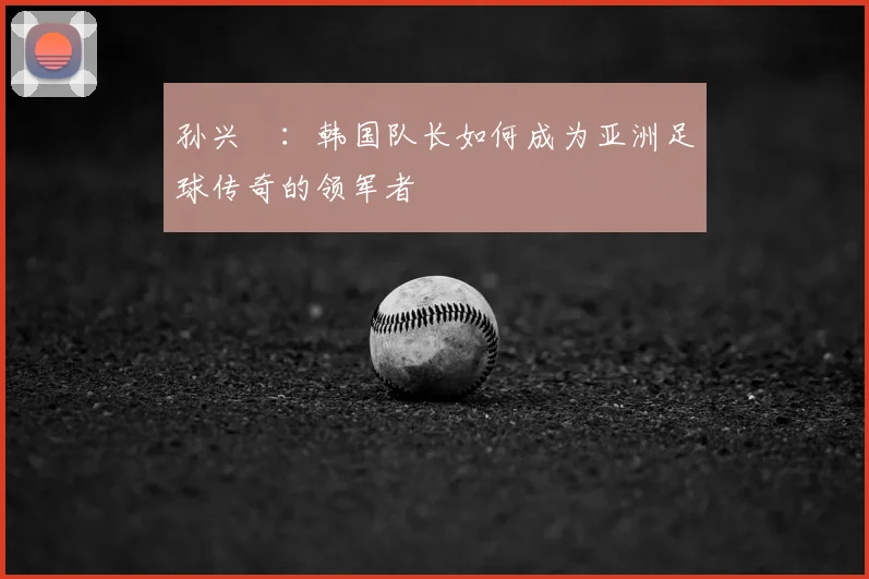 孙兴慜：韩国队长如何成为亚洲足球传奇的领军者