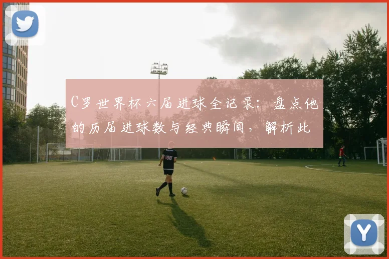 C罗世界杯六届进球全记录：盘点他的历届进球数与经典瞬间，解析此壮举有多难