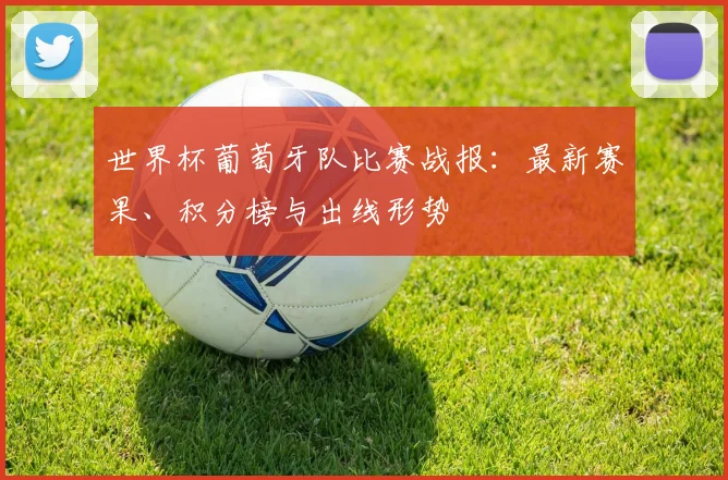 世界杯葡萄牙队比赛战报：最新赛果、积分榜与出线形势