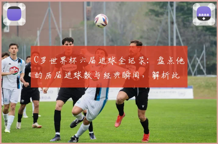 C罗世界杯六届进球全记录：盘点他的历届进球数与经典瞬间，解析此壮举有多难