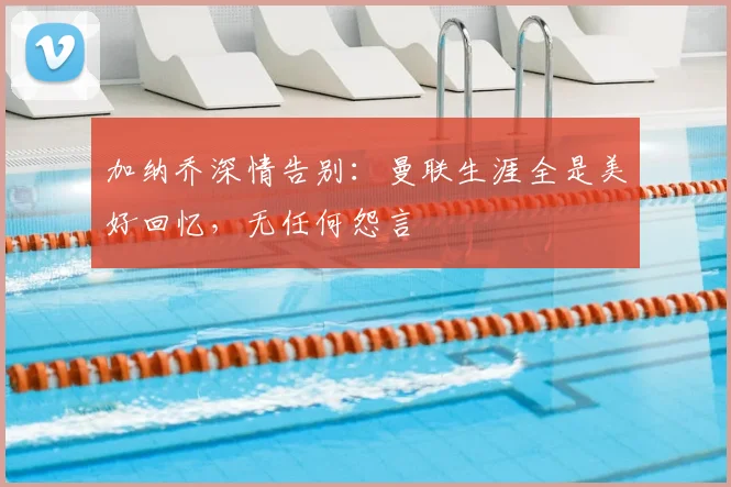 加纳乔深情告别：曼联生涯全是美好回忆，无任何怨言