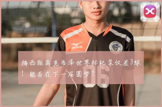 梅西距离克洛泽世界杯纪录仅差3球！能否在下一届圆梦？