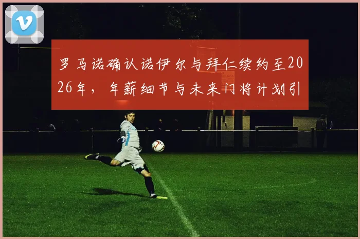 罗马诺确认诺伊尔与拜仁续约至2026年，年薪细节与未来门将计划引关注