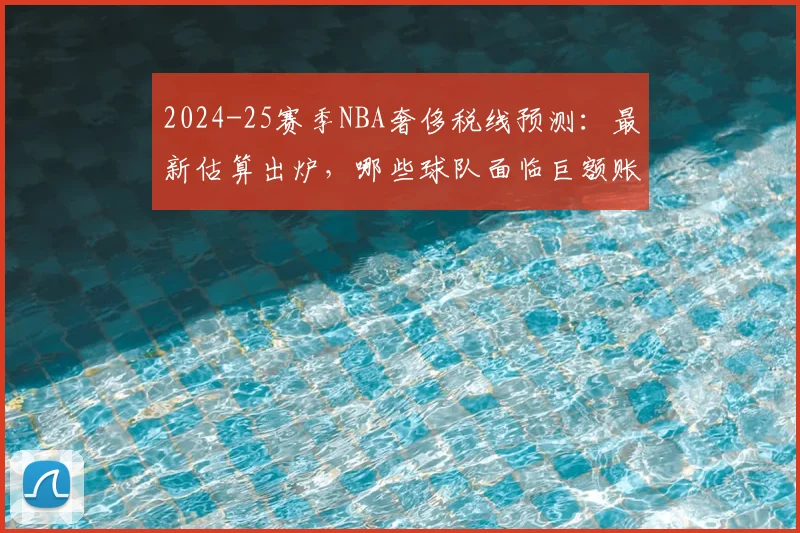 2024-25赛季NBA奢侈税线预测：最新估算出炉，哪些球队面临巨额账单？