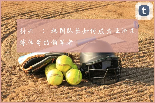 孙兴慜：韩国队长如何成为亚洲足球传奇的领军者