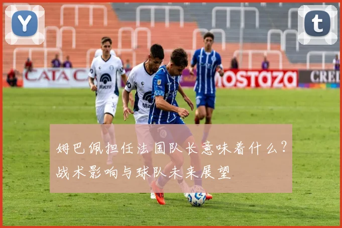 姆巴佩担任法国队长意味着什么？战术影响与球队未来展望