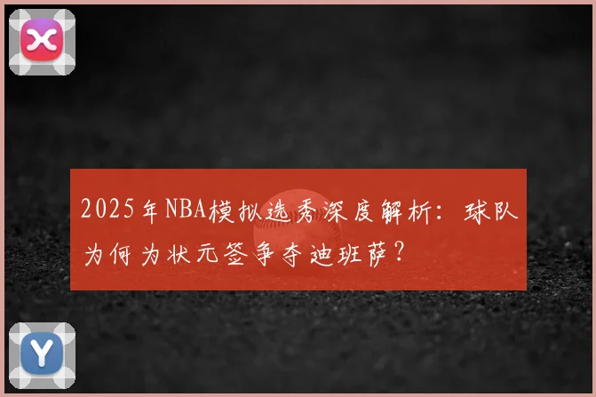 2025年NBA模拟选秀深度解析：球队为何为状元签争夺迪班萨？