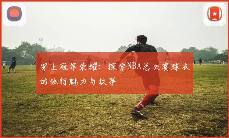 穿上冠军荣耀：探索NBA总决赛球衣的独特魅力与故事