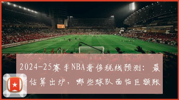 2024-25赛季NBA奢侈税线预测：最新估算出炉，哪些球队面临巨额账单？