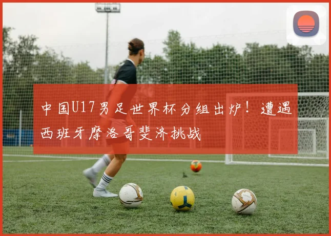 中国U17男足世界杯分组出炉！遭遇西班牙摩洛哥斐济挑战