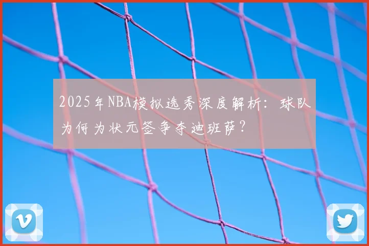 2025年NBA模拟选秀深度解析：球队为何为状元签争夺迪班萨？