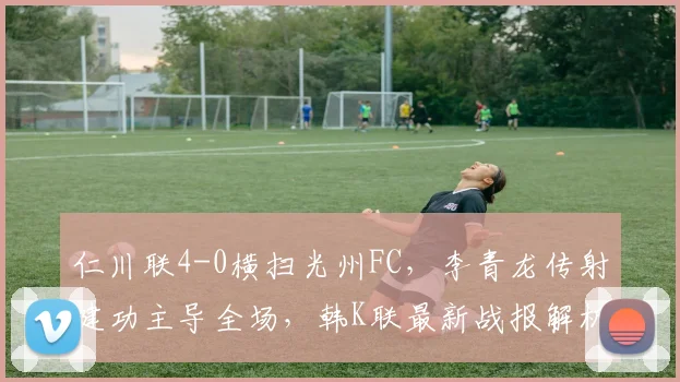 仁川联4-0横扫光州FC，李青龙传射建功主导全场，韩K联最新战报解析