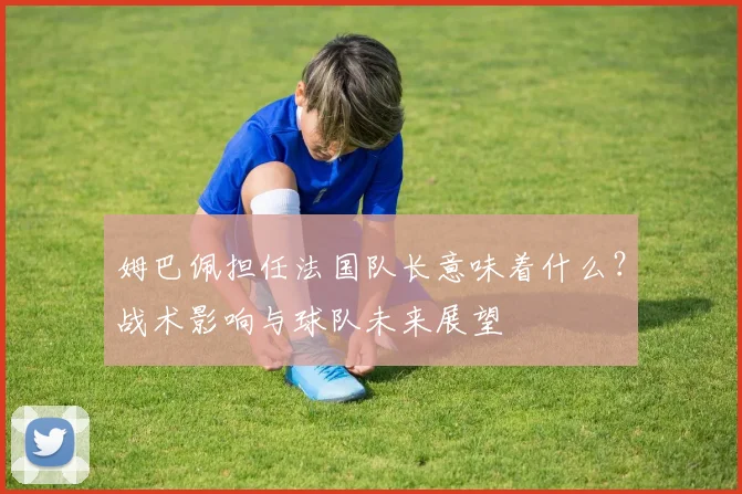 姆巴佩担任法国队长意味着什么？战术影响与球队未来展望