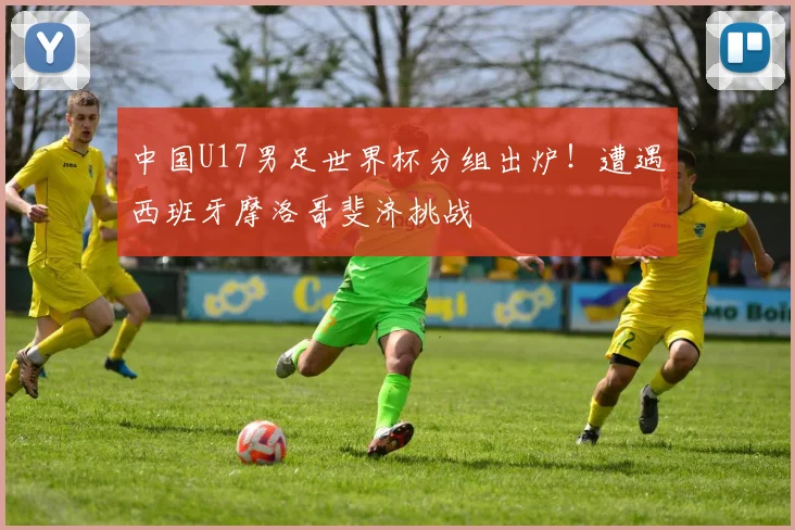中国U17男足世界杯分组出炉！遭遇西班牙摩洛哥斐济挑战